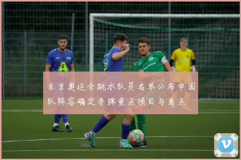 东京奥运会跳水队员名单公布中国队阵容确定夺牌重点项目与看点