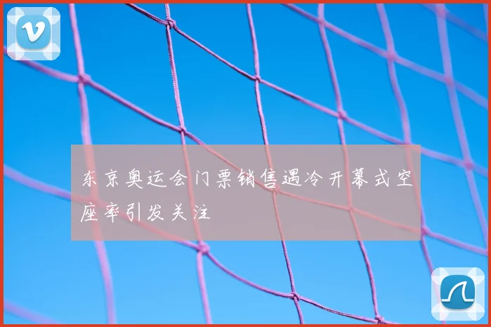 东京奥运会门票销售遇冷开幕式空座率引发关注
