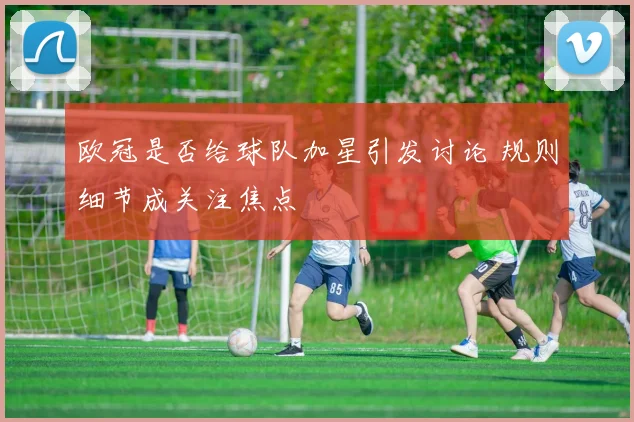 欧冠是否给球队加星引发讨论 规则细节成关注焦点