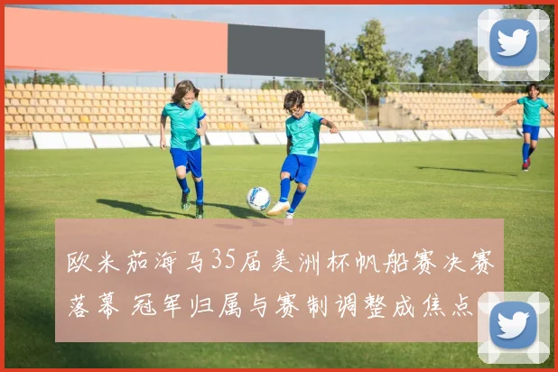 欧米茄海马35届美洲杯帆船赛决赛落幕 冠军归属与赛制调整成焦点