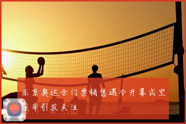 东京奥运会门票销售遇冷开幕式空座率引发关注